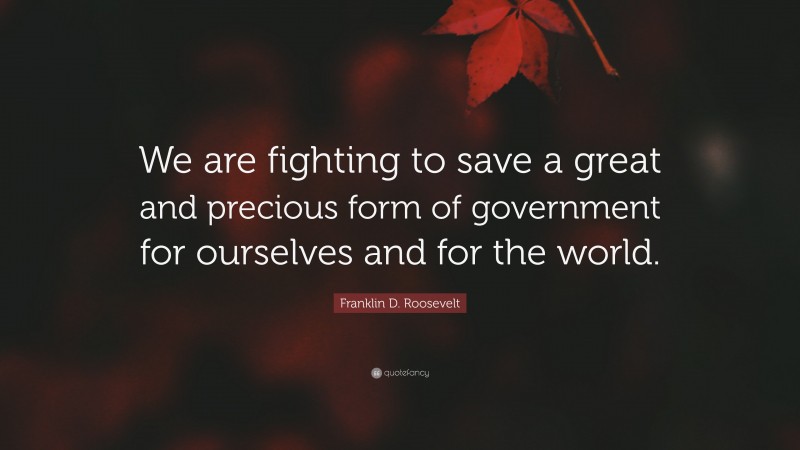 Franklin D. Roosevelt Quote: “We are fighting to save a great and precious form of government for ourselves and for the world.”