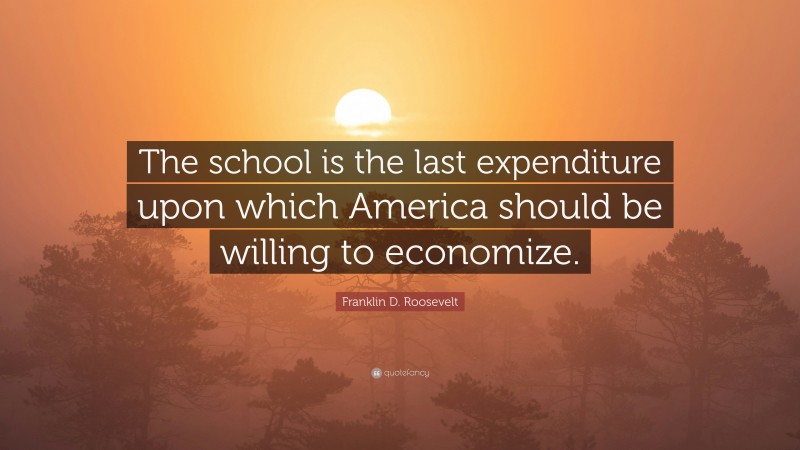 Franklin D. Roosevelt Quote: “The school is the last expenditure upon which America should be willing to economize.”