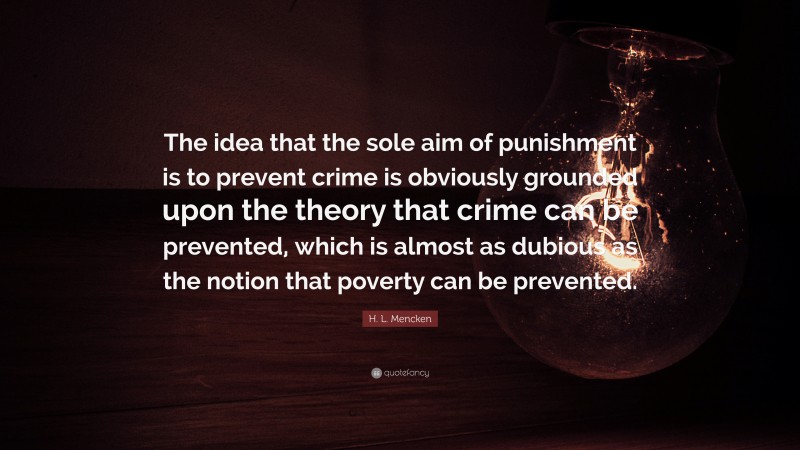 H. L. Mencken Quote: “The idea that the sole aim of punishment is to prevent crime is obviously grounded upon the theory that crime can be prevented, which is almost as dubious as the notion that poverty can be prevented.”