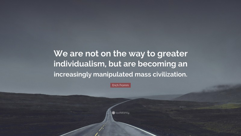 Erich Fromm Quote: “We are not on the way to greater individualism, but are becoming an increasingly manipulated mass civilization.”