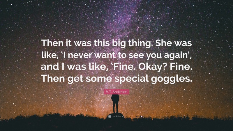 M.T. Anderson Quote: “Then it was this big thing. She was like, ‘I never want to see you again’, and I was like, ‘Fine. Okay? Fine. Then get some special goggles.”
