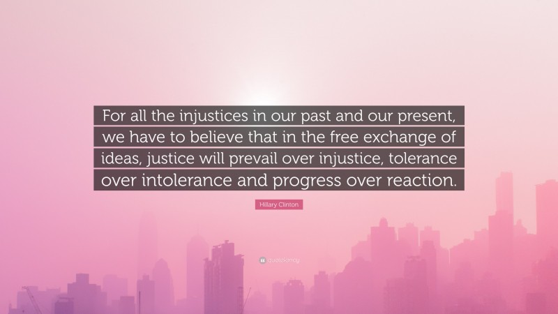 Hillary Clinton Quote: “For all the injustices in our past and our present, we have to believe that in the free exchange of ideas, justice will prevail over injustice, tolerance over intolerance and progress over reaction.”