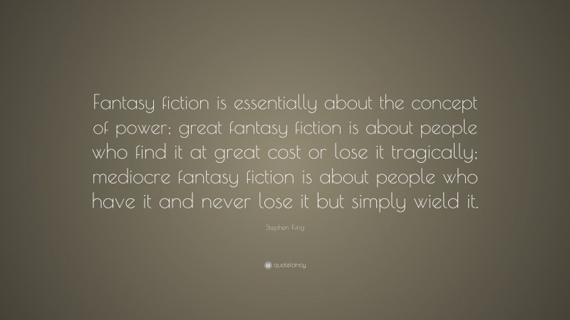 Stephen King Quote: “Fantasy fiction is essentially about the concept of power; great fantasy fiction is about people who find it at great cost or lose it tragically; mediocre fantasy fiction is about people who have it and never lose it but simply wield it.”
