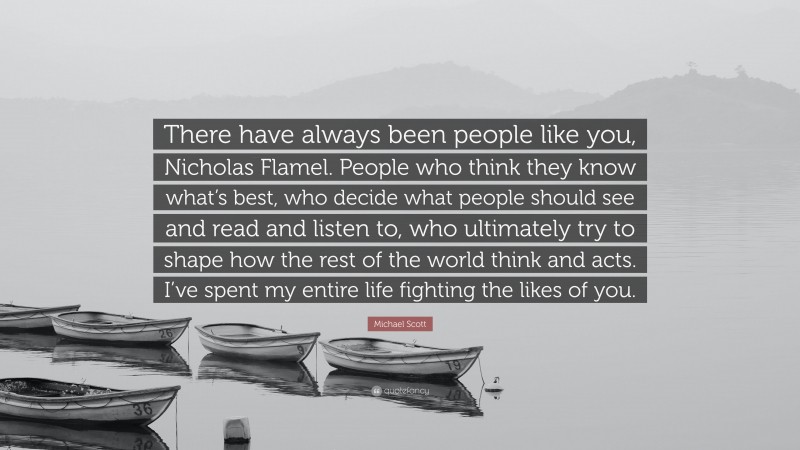 Michael Scott Quote: “There have always been people like you, Nicholas Flamel. People who think they know what’s best, who decide what people should see and read and listen to, who ultimately try to shape how the rest of the world think and acts. I’ve spent my entire life fighting the likes of you.”