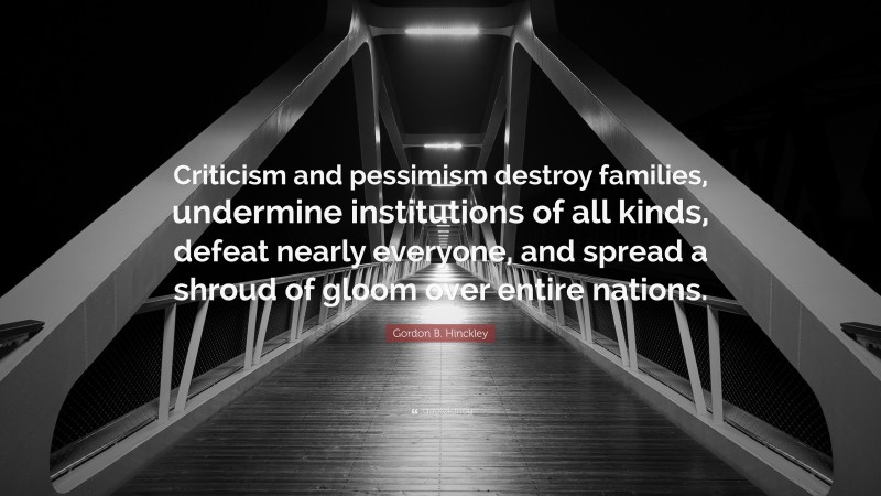 Gordon B. Hinckley Quote: “Criticism and pessimism destroy families, undermine institutions of all kinds, defeat nearly everyone, and spread a shroud of gloom over entire nations.”