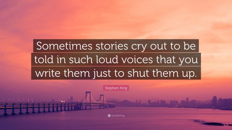 Stephen King Quote: “Sometimes stories cry out to be told in such loud voices that you write them just to shut them up.”