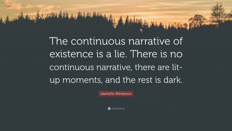 Jeanette Winterson Quote: “The continuous narrative of existence is a lie. There is no continuous narrative, there are lit-up moments, and the rest is dark.”