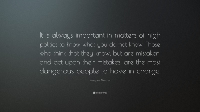 Margaret Thatcher Quote: “It is always important in matters of high politics to know what you do not know. Those who think that they know, but are mistaken, and act upon their mistakes, are the most dangerous people to have in charge.”
