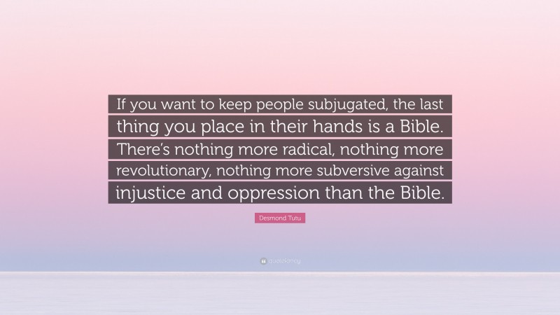 Desmond Tutu Quote: “If you want to keep people subjugated, the last thing you place in their hands is a Bible. There’s nothing more radical, nothing more revolutionary, nothing more subversive against injustice and oppression than the Bible.”
