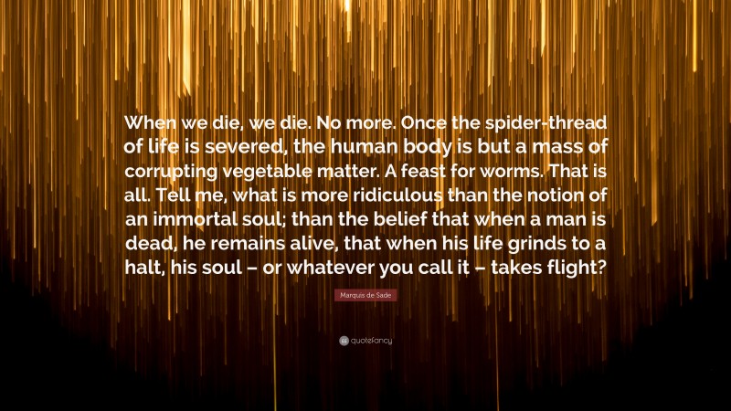 Marquis de Sade Quote: “When we die, we die. No more. Once the spider-thread of life is severed, the human body is but a mass of corrupting vegetable matter. A feast for worms. That is all. Tell me, what is more ridiculous than the notion of an immortal soul; than the belief that when a man is dead, he remains alive, that when his life grinds to a halt, his soul – or whatever you call it – takes flight?”