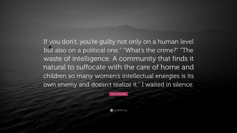 Elena Ferrante Quote: “If you don’t, you’re guilty not only on a human level but also on a political one.” “What’s the crime?” “The waste of intelligence. A community that finds it natural to suffocate with the care of home and children so many women’s intellectual energies is its own enemy and doesn’t realize it.” I waited in silence.”