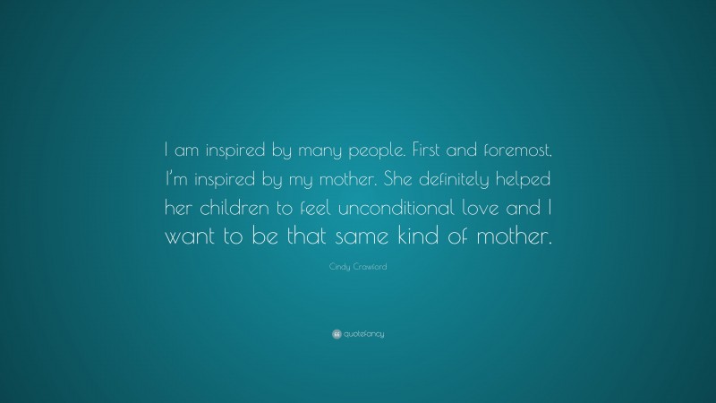 Cindy Crawford Quote: “I am inspired by many people. First and foremost, I’m inspired by my mother. She definitely helped her children to feel unconditional love and I want to be that same kind of mother.”