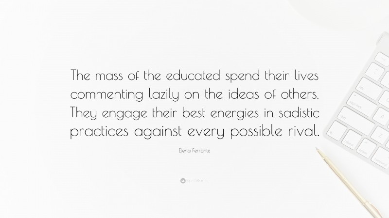 Elena Ferrante Quote: “The mass of the educated spend their lives commenting lazily on the ideas of others. They engage their best energies in sadistic practices against every possible rival.”