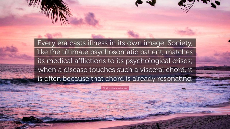 Siddhartha Mukherjee Quote: “Every era casts illness in its own image. Society, like the ultimate psychosomatic patient, matches its medical afflictions to its psychological crises; when a disease touches such a visceral chord, it is often because that chord is already resonating.”