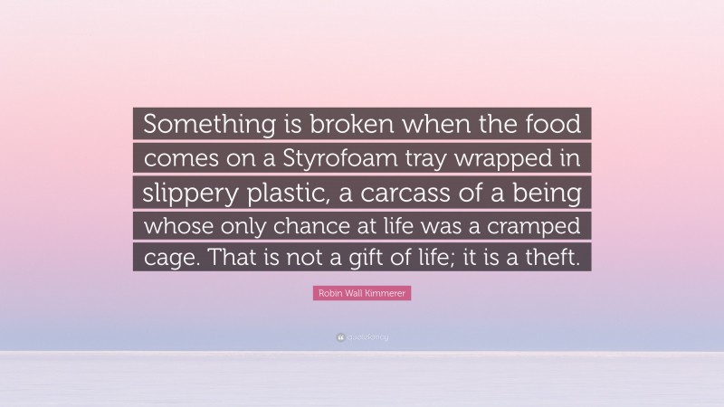Robin Wall Kimmerer Quote: “Something is broken when the food comes on a Styrofoam tray wrapped in slippery plastic, a carcass of a being whose only chance at life was a cramped cage. That is not a gift of life; it is a theft.”