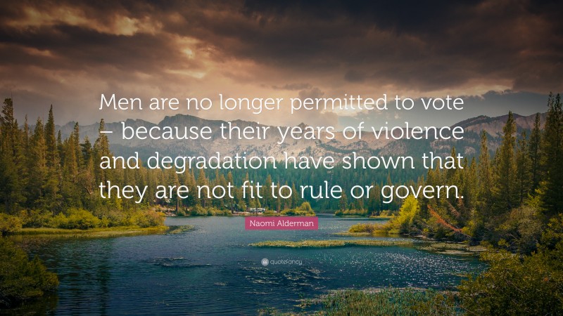 Naomi Alderman Quote: “Men are no longer permitted to vote – because their years of violence and degradation have shown that they are not fit to rule or govern.”