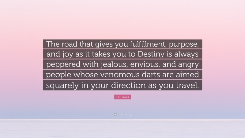 T.D. Jakes Quote: “The road that gives you fulfillment, purpose, and joy as it takes you to Destiny is always peppered with jealous, envious, and angry people whose venomous darts are aimed squarely in your direction as you travel.”
