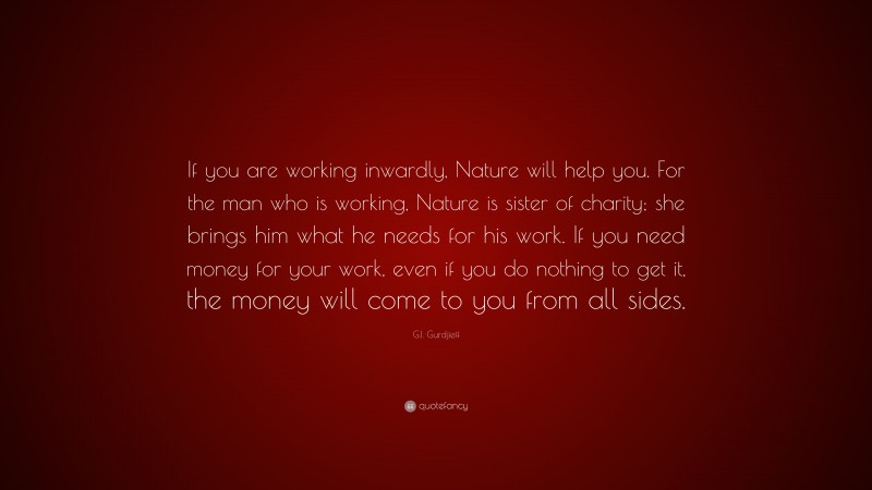 G.I. Gurdjieff Quote: “If you are working inwardly, Nature will help you. For the man who is working, Nature is sister of charity; she brings him what he needs for his work. If you need money for your work, even if you do nothing to get it, the money will come to you from all sides.”