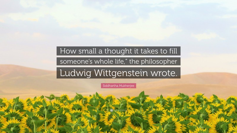 Siddhartha Mukherjee Quote: “How small a thought it takes to fill someone’s whole life,” the philosopher Ludwig Wittgenstein wrote.”