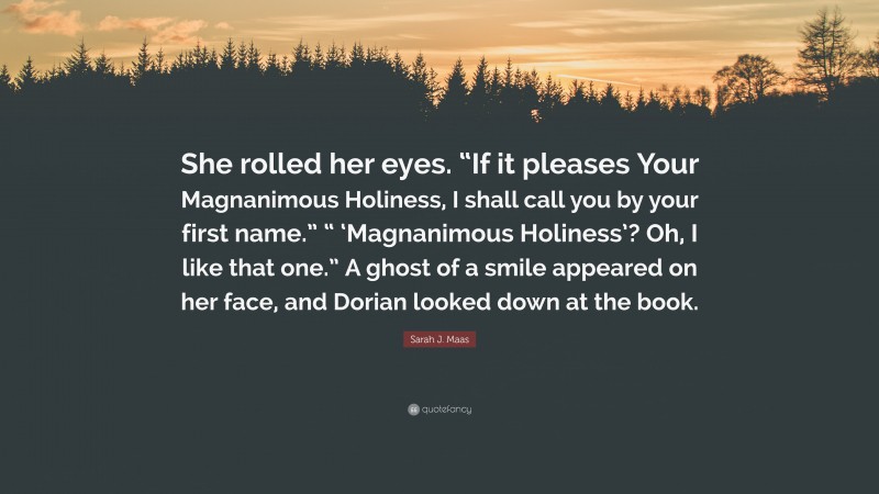 Sarah J. Maas Quote: “She rolled her eyes. “If it pleases Your Magnanimous Holiness, I shall call you by your first name.” “ ‘Magnanimous Holiness’? Oh, I like that one.” A ghost of a smile appeared on her face, and Dorian looked down at the book.”