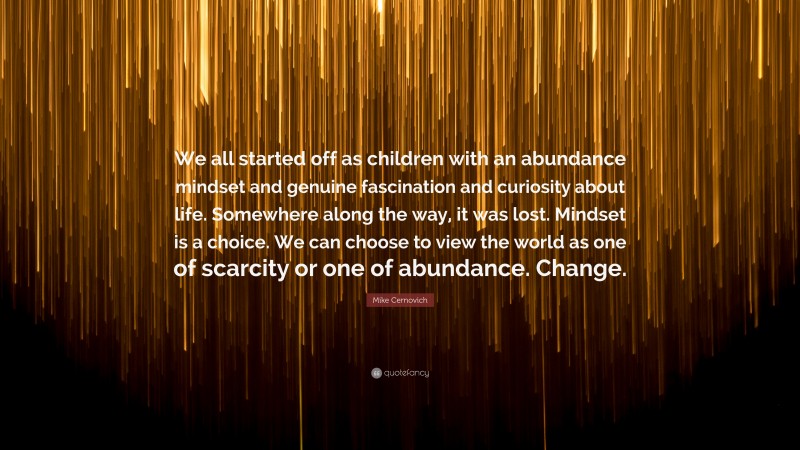 Mike Cernovich Quote: “We all started off as children with an abundance mindset and genuine fascination and curiosity about life. Somewhere along the way, it was lost. Mindset is a choice. We can choose to view the world as one of scarcity or one of abundance. Change.”