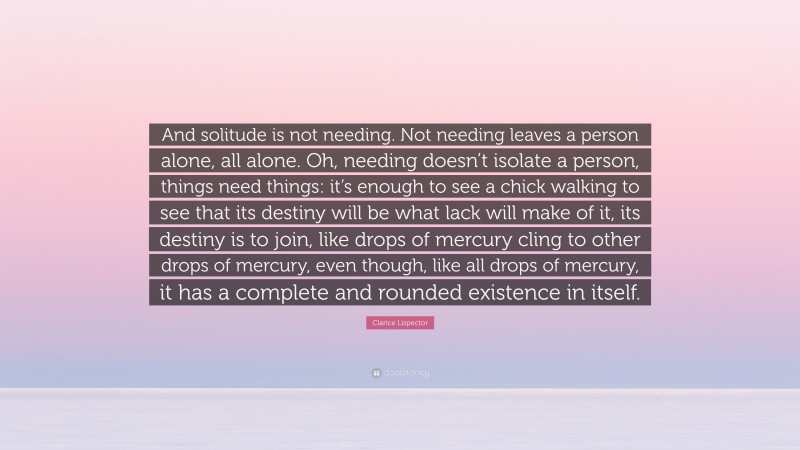 Clarice Lispector Quote: “And solitude is not needing. Not needing leaves a person alone, all alone. Oh, needing doesn’t isolate a person, things need things: it’s enough to see a chick walking to see that its destiny will be what lack will make of it, its destiny is to join, like drops of mercury cling to other drops of mercury, even though, like all drops of mercury, it has a complete and rounded existence in itself.”