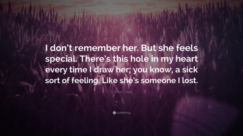 C. Robert Cargill Quote: “I don’t remember her. But she feels special. There’s this hole in my heart every time I draw her; you know, a sick sort of feeling. Like she’s someone I lost.”