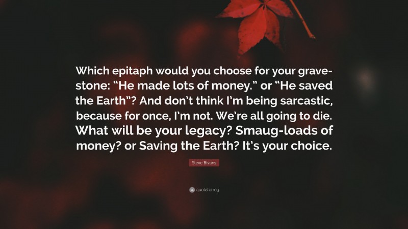 Steve Bivans Quote: “Which epitaph would you choose for your grave-stone: “He made lots of money.” or “He saved the Earth”? And don’t think I’m being sarcastic, because for once, I’m not. We’re all going to die. What will be your legacy? Smaug-loads of money? or Saving the Earth? It’s your choice.”