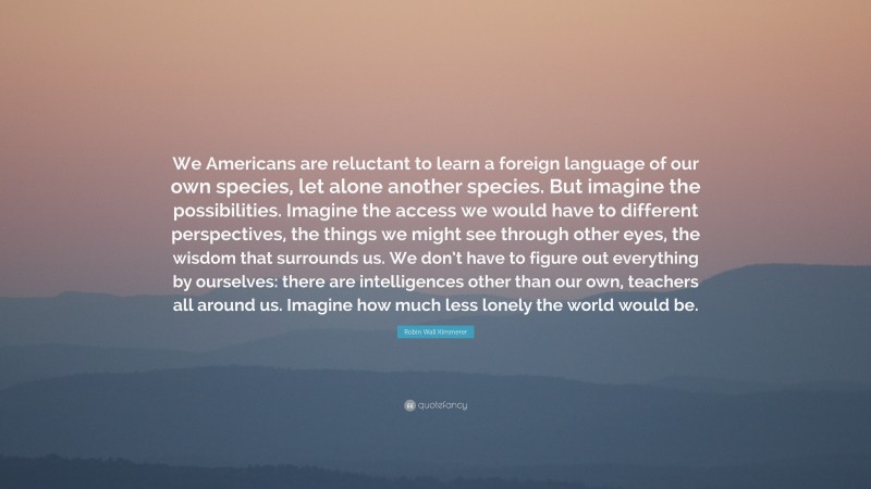 Robin Wall Kimmerer Quote: “We Americans are reluctant to learn a foreign language of our own species, let alone another species. But imagine the possibilities. Imagine the access we would have to different perspectives, the things we might see through other eyes, the wisdom that surrounds us. We don’t have to figure out everything by ourselves: there are intelligences other than our own, teachers all around us. Imagine how much less lonely the world would be.”