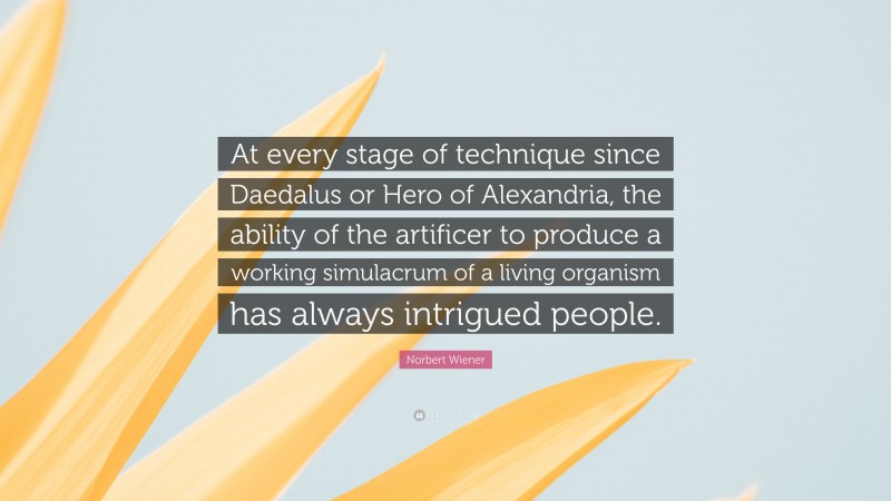 Norbert Wiener Quote: “At every stage of technique since Daedalus or Hero of Alexandria, the ability of the artificer to produce a working simulacrum of a living organism has always intrigued people.”