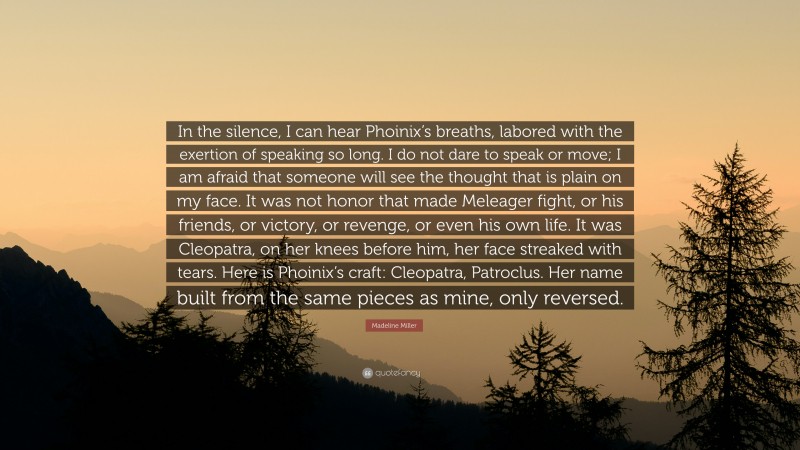 Madeline Miller Quote: “In the silence, I can hear Phoinix’s breaths, labored with the exertion of speaking so long. I do not dare to speak or move; I am afraid that someone will see the thought that is plain on my face. It was not honor that made Meleager fight, or his friends, or victory, or revenge, or even his own life. It was Cleopatra, on her knees before him, her face streaked with tears. Here is Phoinix’s craft: Cleopatra, Patroclus. Her name built from the same pieces as mine, only reversed.”