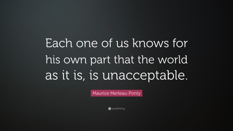 Maurice Merleau-Ponty Quote: “Each one of us knows for his own part that the world as it is, is unacceptable.”