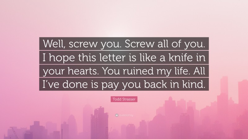 Todd Strasser Quote: “Well, screw you. Screw all of you. I hope this letter is like a knife in your hearts. You ruined my life. All I’ve done is pay you back in kind.”