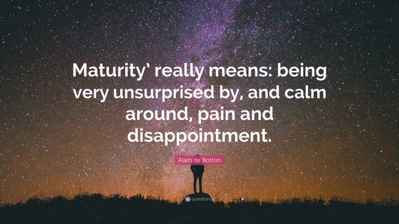 Alain de Botton Quote: “Maturity’ really means: being very unsurprised by, and calm around, pain and disappointment.”