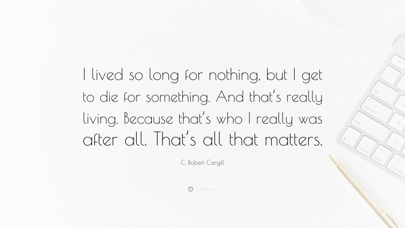 C. Robert Cargill Quote: “I lived so long for nothing, but I get to die for something. And that’s really living. Because that’s who I really was after all. That’s all that matters.”
