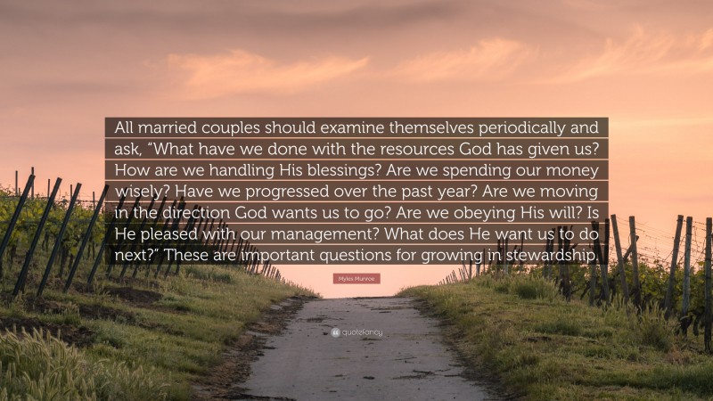 Myles Munroe Quote: “All married couples should examine themselves periodically and ask, “What have we done with the resources God has given us? How are we handling His blessings? Are we spending our money wisely? Have we progressed over the past year? Are we moving in the direction God wants us to go? Are we obeying His will? Is He pleased with our management? What does He want us to do next?” These are important questions for growing in stewardship.”