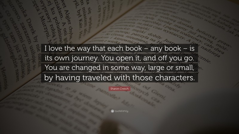 Sharon Creech Quote: “I love the way that each book – any book – is its own journey. You open it, and off you go. You are changed in some way, large or small, by having traveled with those characters.”