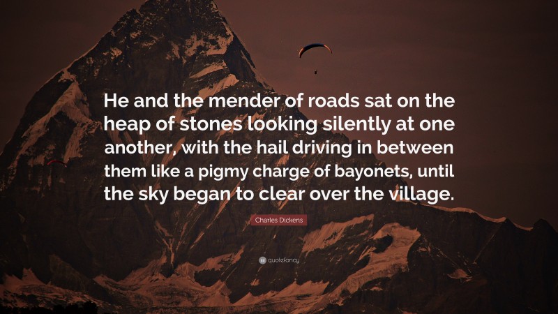 Charles Dickens Quote: “He and the mender of roads sat on the heap of stones looking silently at one another, with the hail driving in between them like a pigmy charge of bayonets, until the sky began to clear over the village.”