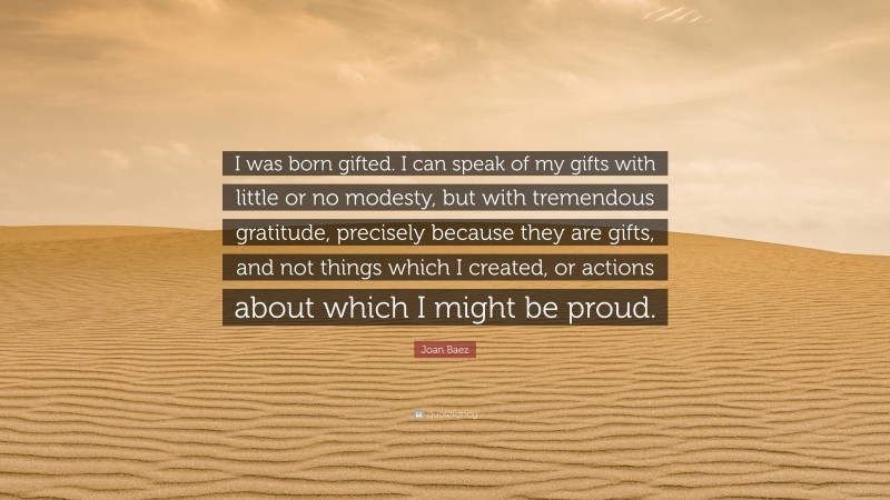 Joan Baez Quote: “I was born gifted. I can speak of my gifts with little or no modesty, but with tremendous gratitude, precisely because they are gifts, and not things which I created, or actions about which I might be proud.”