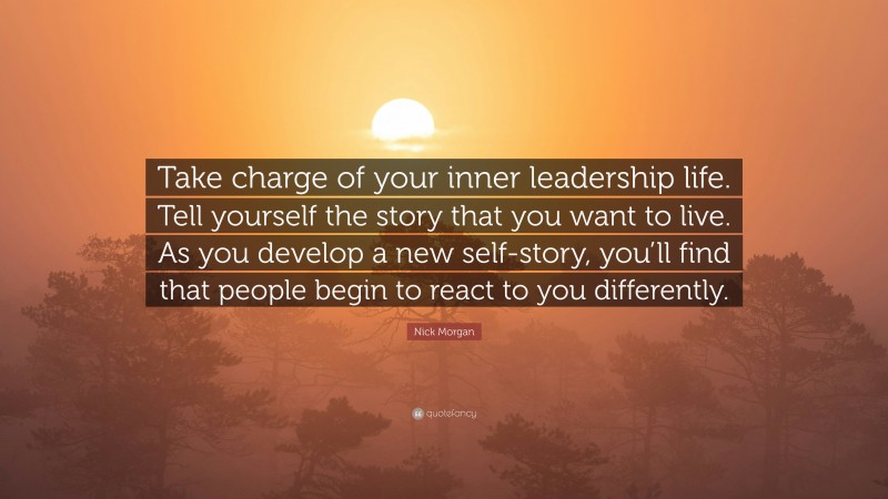 Nick Morgan Quote: “Take charge of your inner leadership life. Tell yourself the story that you want to live. As you develop a new self-story, you’ll find that people begin to react to you differently.”