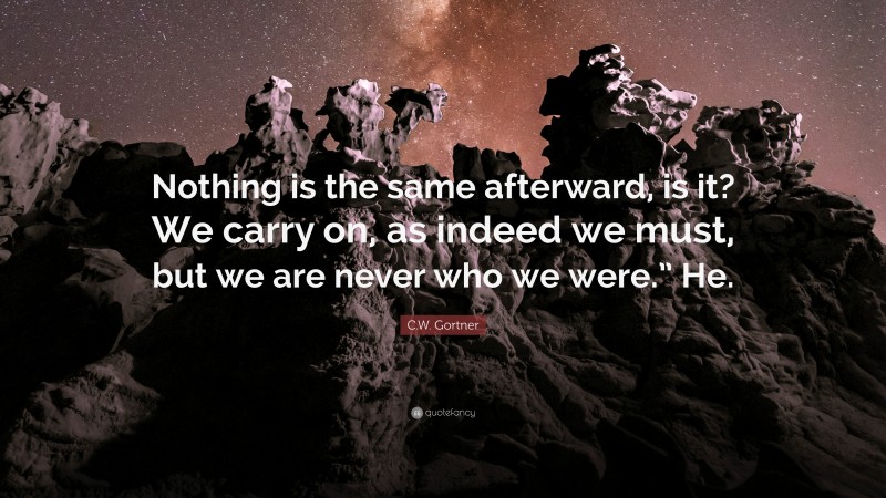 C.W. Gortner Quote: “Nothing is the same afterward, is it? We carry on, as indeed we must, but we are never who we were.” He.”
