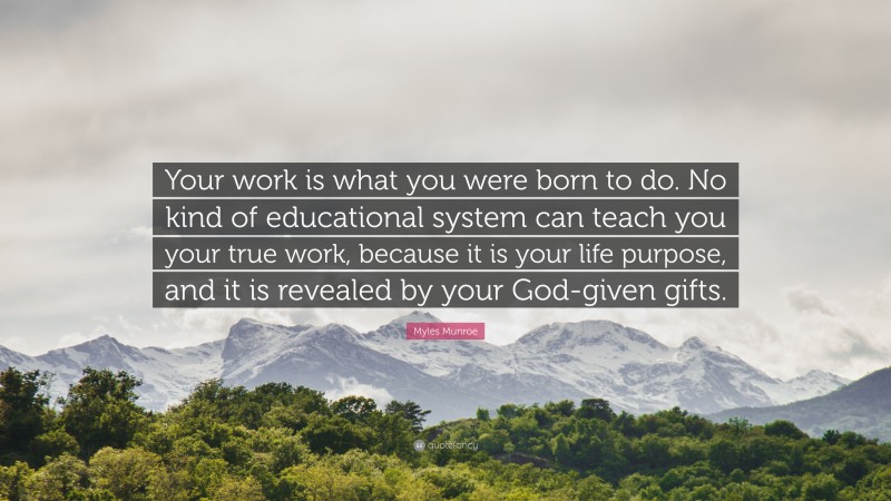 Myles Munroe Quote: “Your work is what you were born to do. No kind of educational system can teach you your true work, because it is your life purpose, and it is revealed by your God-given gifts.”