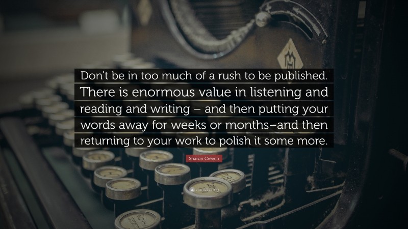Sharon Creech Quote: “Don’t be in too much of a rush to be published. There is enormous value in listening and reading and writing – and then putting your words away for weeks or months–and then returning to your work to polish it some more.”