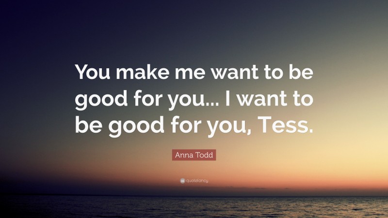 Anna Todd Quote: “You make me want to be good for you... I want to be good for you, Tess.”