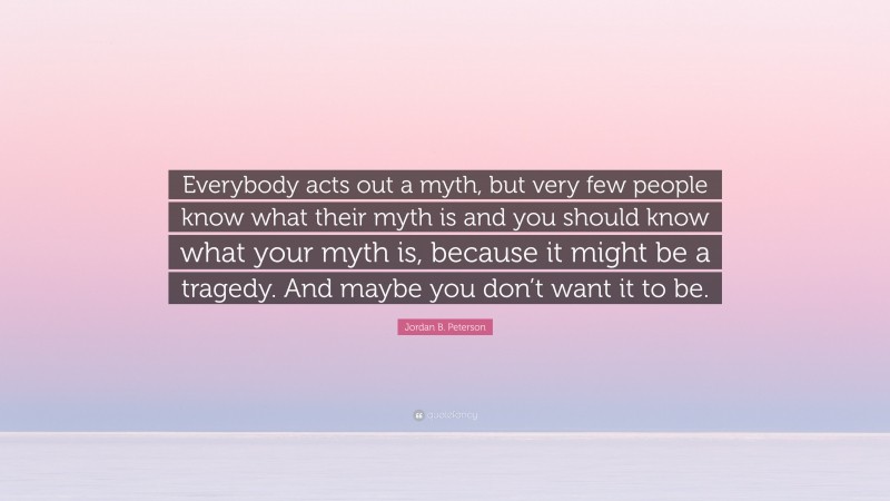 Jordan B. Peterson Quote: “Everybody acts out a myth, but very few people know what their myth is and you should know what your myth is, because it might be a tragedy. And maybe you don’t want it to be.”
