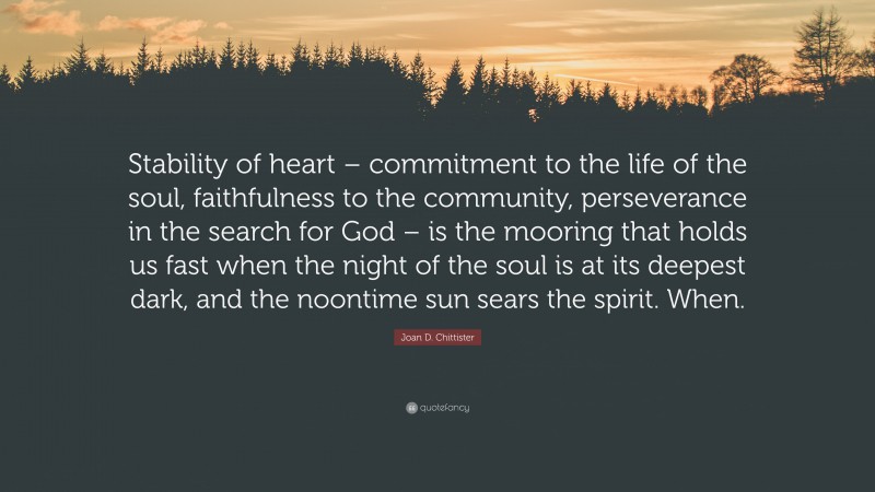 Joan D. Chittister Quote: “Stability of heart – commitment to the life of the soul, faithfulness to the community, perseverance in the search for God – is the mooring that holds us fast when the night of the soul is at its deepest dark, and the noontime sun sears the spirit. When.”
