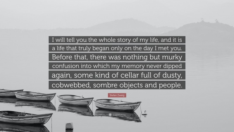 Stefan Zweig Quote: “I will tell you the whole story of my life, and it is a life that truly began only on the day I met you. Before that, there was nothing but murky confusion into which my memory never dipped again, some kind of cellar full of dusty, cobwebbed, sombre objects and people.”