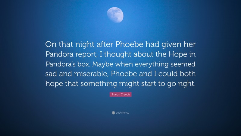 Sharon Creech Quote: “On that night after Phoebe had given her Pandora report, I thought about the Hope in Pandora’s box. Maybe when everything seemed sad and miserable, Phoebe and I could both hope that something might start to go right.”