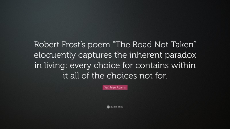 Kathleen Adams Quote: “Robert Frost’s poem “The Road Not Taken” eloquently captures the inherent paradox in living: every choice for contains within it all of the choices not for.”