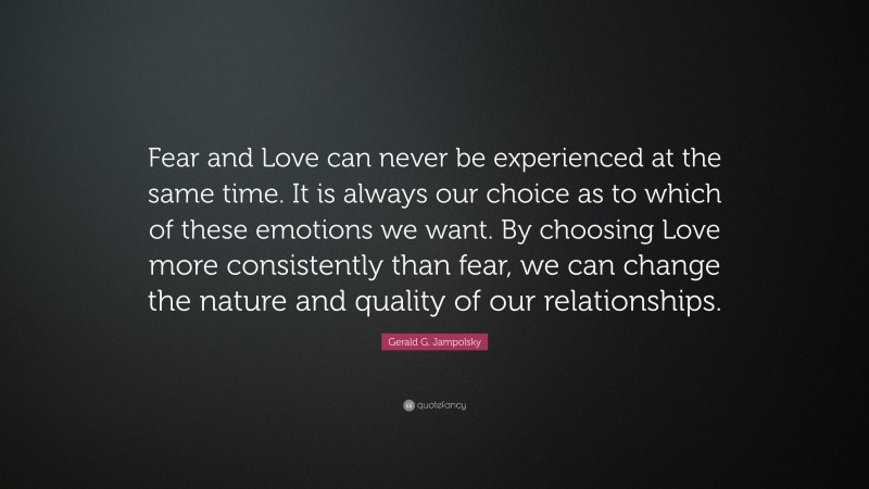 Gerald G. Jampolsky Quote: “Fear and Love can never be experienced at the same time. It is always our choice as to which of these emotions we want. By choosing Love more consistently than fear, we can change the nature and quality of our relationships.”